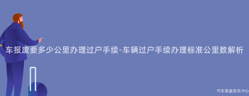 车报废要多少公里办理过户手续-车辆过户手续办理标准公里数解析
