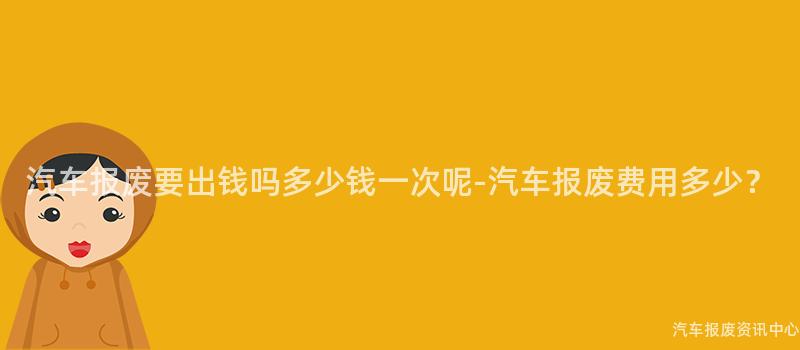 汽车报废要出钱吗多少钱一次呢-汽车报废费用多少？
