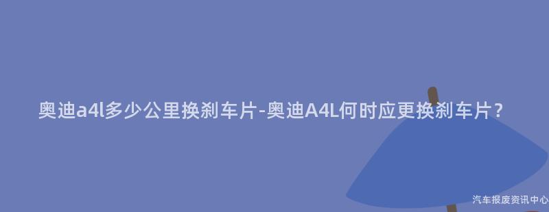 奥迪a4l多少公里换刹车片-奥迪A4L何时应更换刹车片？