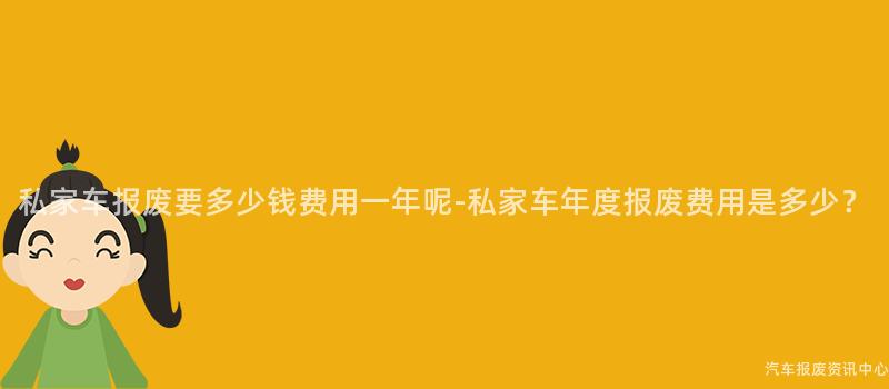 私家车报废要多少钱费用一年呢-私家车年度报废费用是多少？