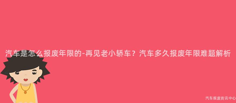 汽车是怎么报废年限的-再见老小轿车？汽车多久报废年限难题解析