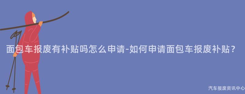面包车报废有补贴吗怎么申请-如何申请面包车报废补贴？