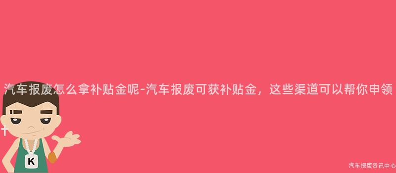 汽车报废怎么拿补贴金呢-汽车报废可获补贴金，这些渠道可以帮你申领