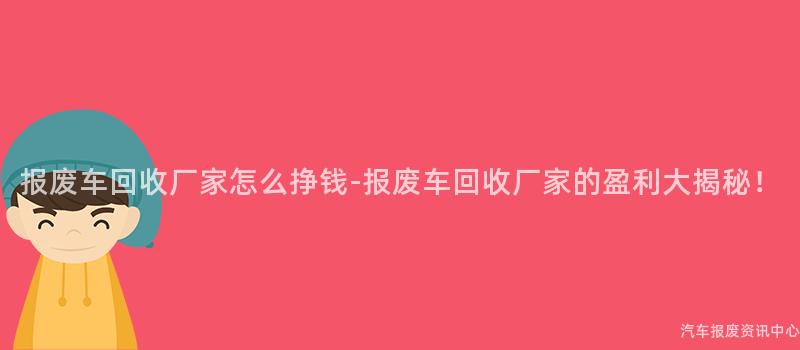 报废车回收厂家怎么挣钱-报废车回收厂家的盈利大揭秘！