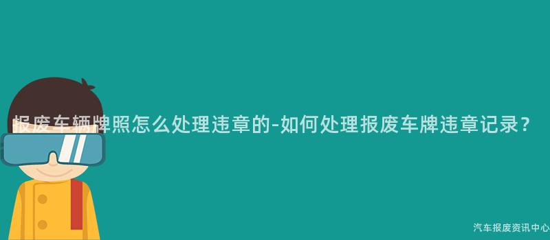 报废车辆牌照怎么处理违章的-如何处理报废车牌违章记录？