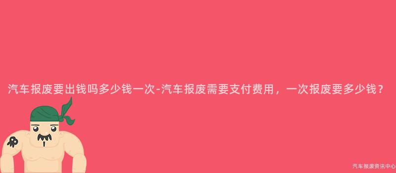 汽车报废要出钱吗多少钱一次-汽车报废需要支付费用，一次报废要多少钱？