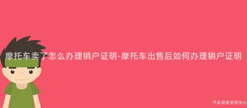 摩托车卖了怎么办理销户证明-摩托车出售后如何办理销户证明