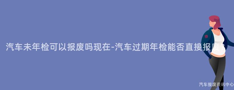 汽车未年检可以报废吗现在-汽车过期年检能否直接报废？