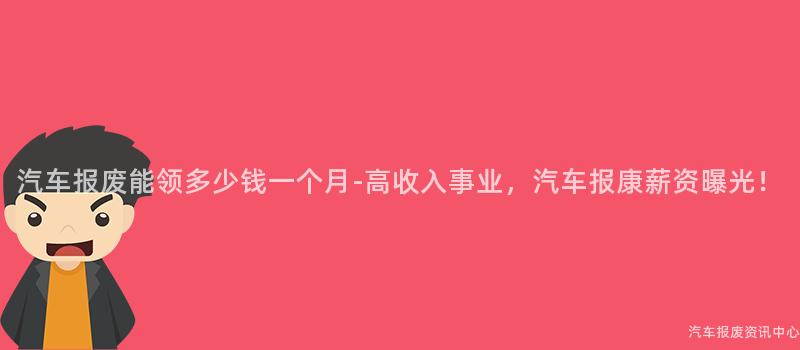 汽车报废能领多少钱一个月-高收入事业，汽车报康薪资曝光！