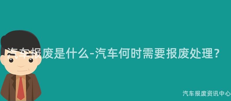 汽车报废是什么-汽车何时需要报废处理？