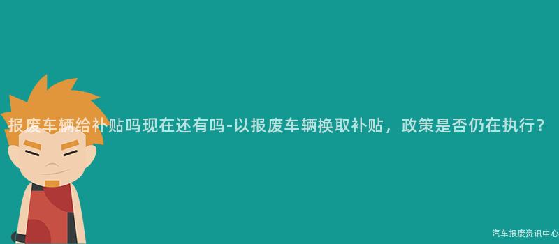 报废车辆给补贴吗现在还有吗-以报废车辆换取补贴，政策是否仍在执行？