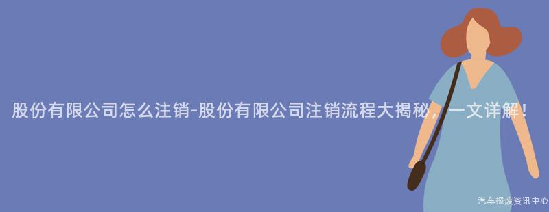 股份有限公司怎么注销-股份有限公司注销流程大揭秘，一文详解！