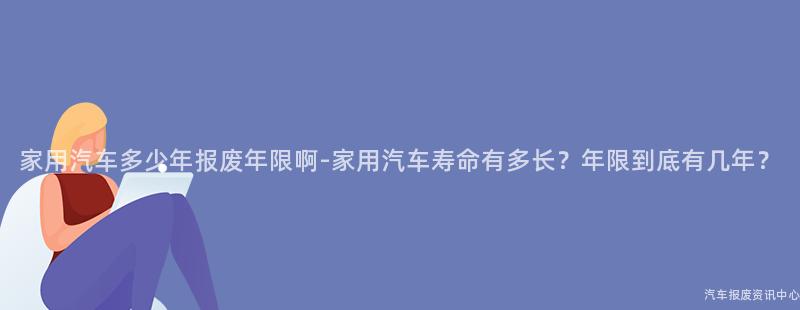 家用汽车多少年报废年限啊-家用汽车寿命有多长？年限到底有几年？