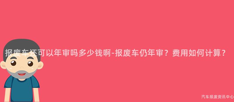 报废车还可以年审吗多少钱啊-报废车仍年审？费用如何计算？