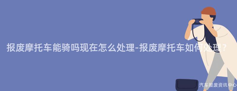 报废摩托车能骑吗现在怎么处理-报废摩托车如何处理？