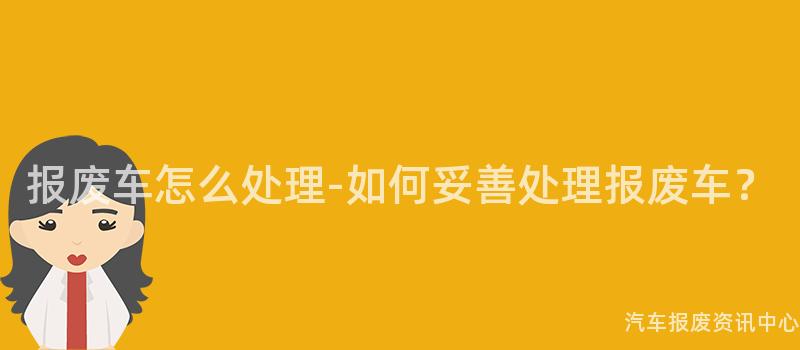 报废车怎么处理-如何妥善处理报废车？