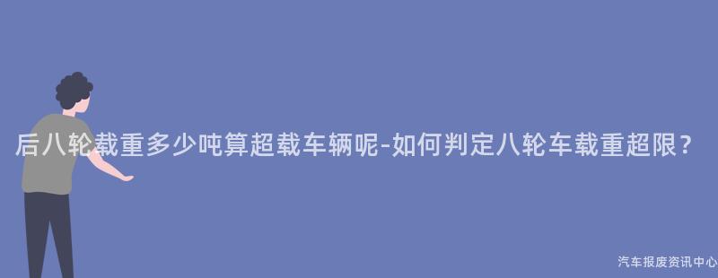后八轮载重多少吨算超载车辆呢-如何判定八轮车载重超限？