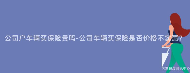 公司户车辆买保险贵吗-公司车辆买保险是否价格不实惠？