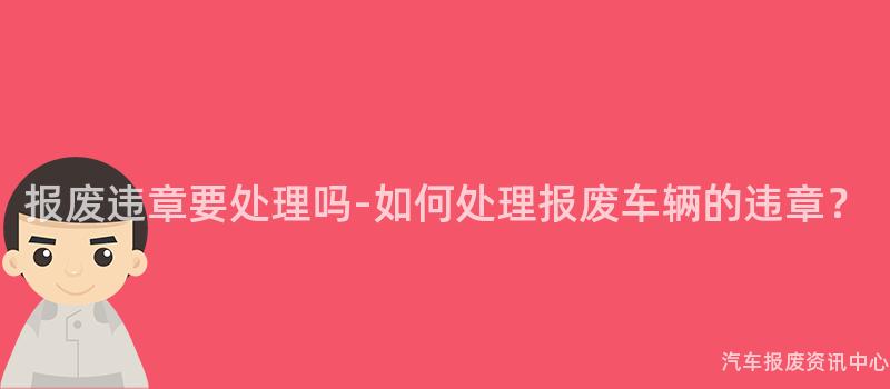 报废违章要处理吗-如何处理报废车辆的违章？