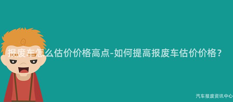 报废车怎么估价价格高点-如何提高报废车估价价格？