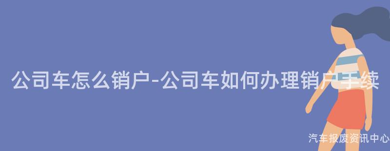 公司车怎么销户-公司车如何办理销户手续