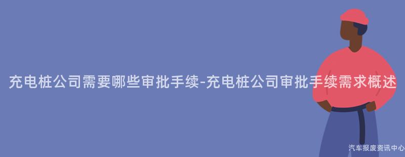 充电桩公司需要哪些审批手续-充电桩公司审批手续需求概述