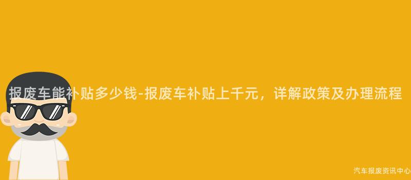 报废车能补贴多少钱-报废车补贴上千元，详解政策及办理流程