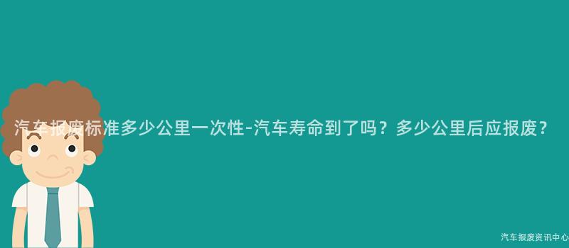 汽车报废标准多少公里一次性-汽车寿命到了吗？多少公里后应报废？