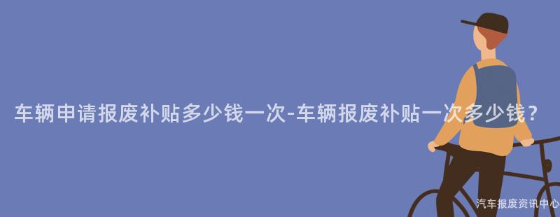 车辆申请报废补贴多少钱一次-车辆报废补贴一次多少钱？