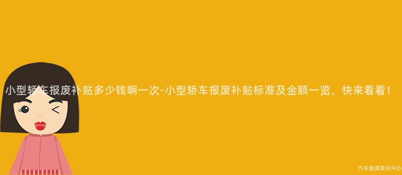 小型轿车报废补贴多少钱啊一次-小型轿车报废补贴标准及金额一览，快来看看！