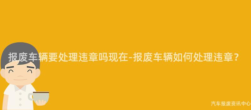 报废车辆要处理违章吗现在-报废车辆如何处理违章？