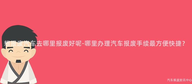 想报废汽车去哪里报废好呢-哪里办理汽车报废手续最方便快捷？