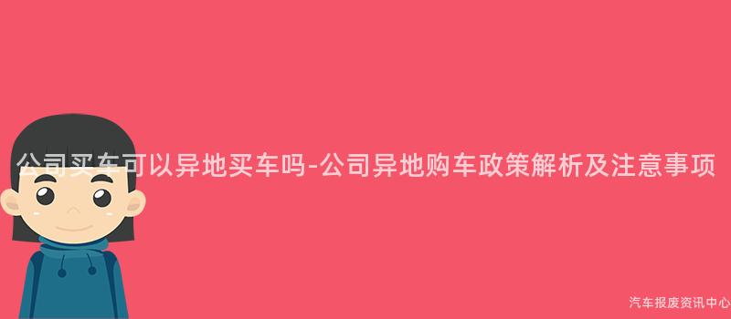 公司买车可以异地买车吗-公司异地购车政策解析及注意事项