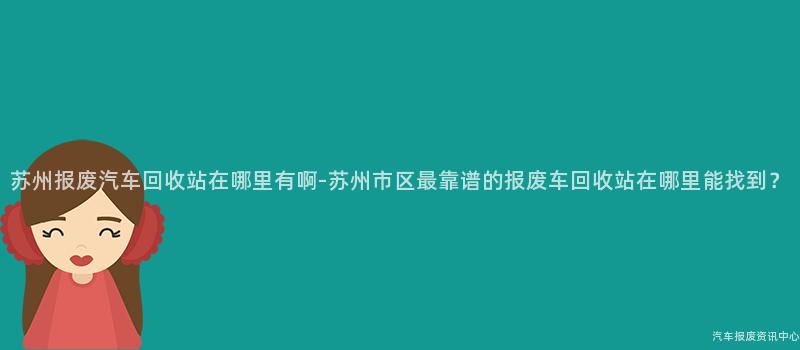 苏州报废汽车回收站在哪里有啊-苏州市区最靠谱的报废车回收站在哪里能找到？