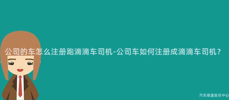 公司的车怎么注册跑滴滴车司机-公司车如何注册成滴滴车司机？