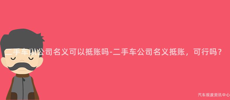二手车以公司名义可以抵账吗-二手车公司名义抵账，可行吗？