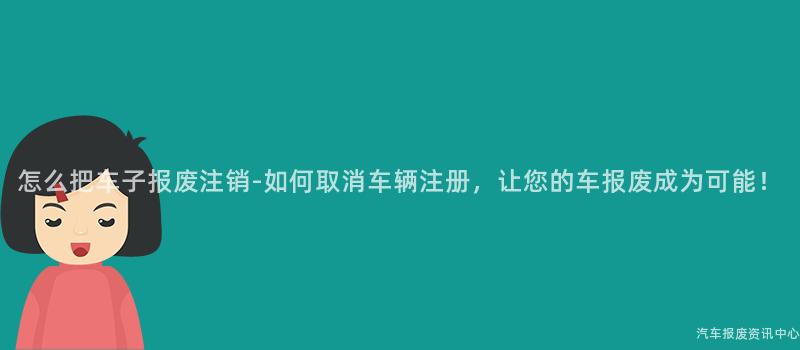 怎么把车子报废注销-如何取消车辆注册，让您的车报废成为可能！