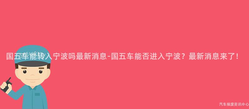 国五车能转入宁波吗最新消息-国五车能否进入宁波？最新消息来了！