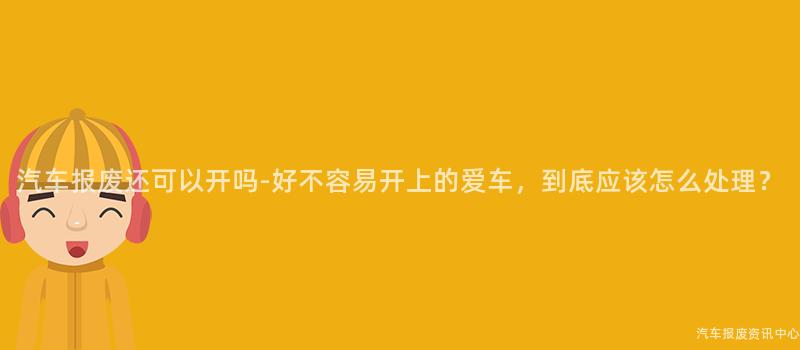 汽车报废还可以开吗-好不容易开上的爱车，到底应该怎么处理？
