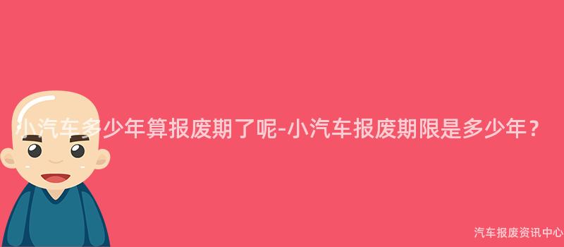 小汽车多少年算报废期了呢-小汽车报废期限是多少年？