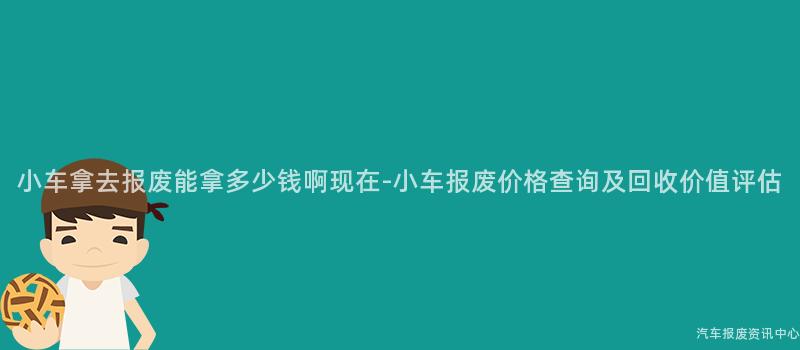 小车拿去报废能拿多少钱啊现在-小车报废价格查询及回收价值评估