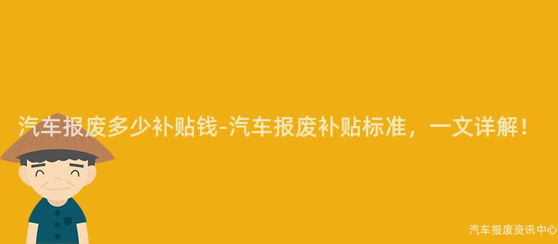 汽车报废多少补贴钱-汽车报废补贴标准，一文详解！