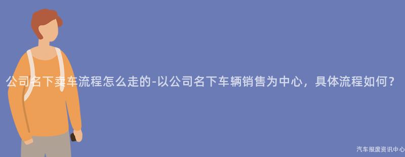 公司名下卖车流程怎么走的-以公司名下车辆销售为中心，具体流程如何？