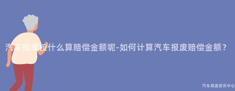汽车报废按什么算赔偿金额呢-如何计算汽车报废赔偿金额？