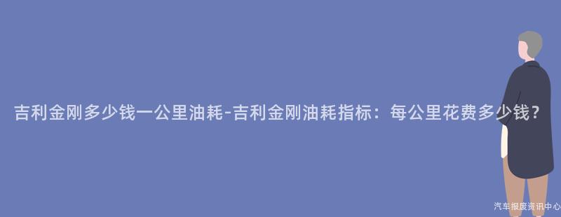 吉利金刚多少钱一公里油耗-吉利金刚油耗指标：每公里花费多少钱？