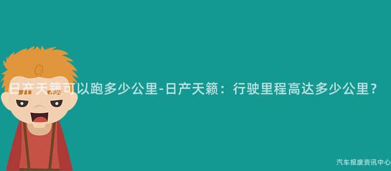 日产天籁可以跑多少公里-日产天籁：行驶里程高达多少公里？