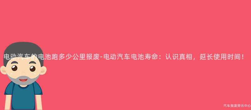 电动汽车的电池跑多少公里报废-电动汽车电池寿命：认识真相，延长使用时间！