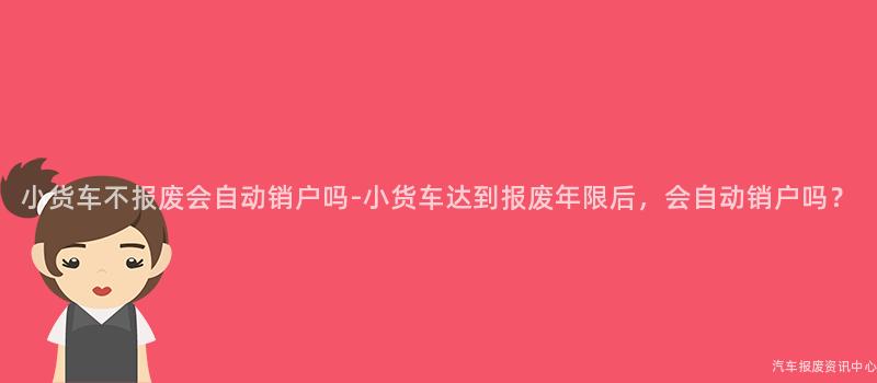 小货车不报废会自动销户吗-小货车达到报废年限后，会自动销户吗？