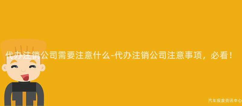 代办注销公司需要注意什么-代办注销公司注意事项，必看！