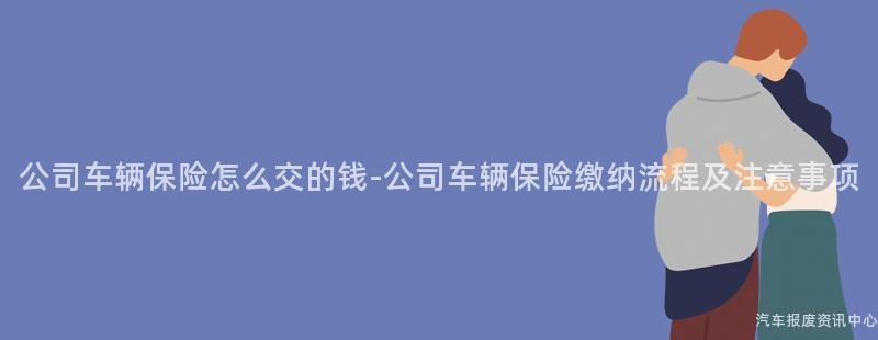 公司车辆保险怎么交的钱-公司车辆保险缴纳流程及注意事项